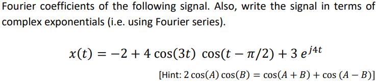 Fourier coefficients of the following signal. Also, write the signal in terms of
complex exponentials (i.e. using Fourier series).
x(t) = −2+ 4 cos(3t) cos(t – π/2) + 3 ej4t
[Hint: 2 cos(A) cos(B) = cos(A+B) + cos (A − B)]