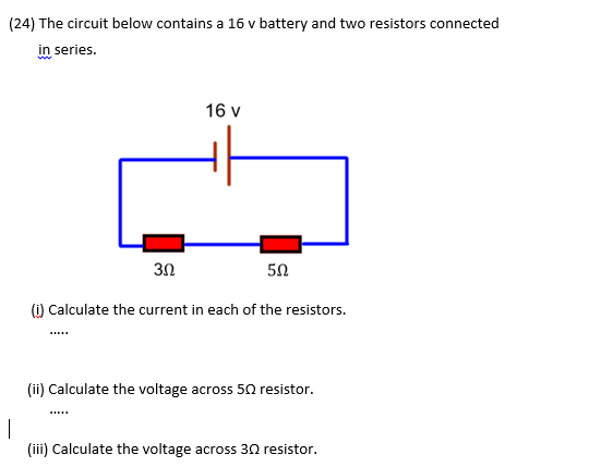 (24) The circuit below contains a 16 v battery and two resistors connected
in series.
16 v
3Ω
50
(1) Calculate the current in each of the resistors.
(ii) Calculate the voltage across 50 resistor.
.....
|
(iii) Calculate the voltage across 30 resistor.
