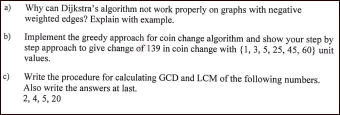 a)
Why can Dijkstra's algorithm not work properly on graphs with negative
weighted edges? Explain with example.
Implement the greedy approach for coin change algorithm and show your step by
step approach to give change of 139 in coin change with {1, 3, 5, 25, 45, 60} unit
values.
c)
Write the procedure for calculating GCD and LCM of the following numbers.
Also write the answers at last.
2, 4, 5, 20
