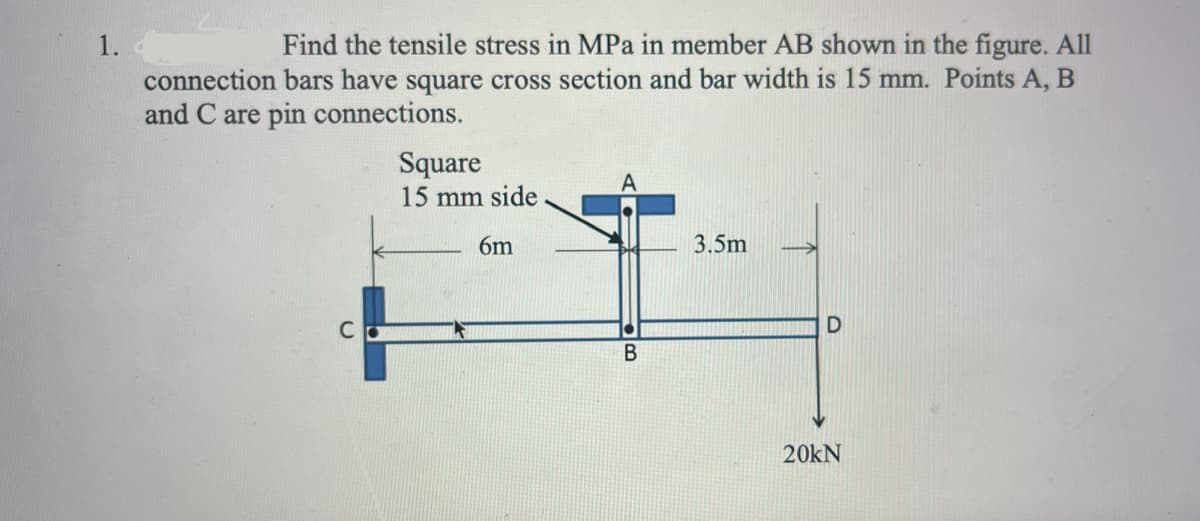 1.
Find the tensile stress in MPa in member AB shown in the figure. All
connection bars have square cross section and bar width is 15 mm. Points A, B
and C are pin connections.
Square
15 mm side
6m
3.5m
C
20KN
