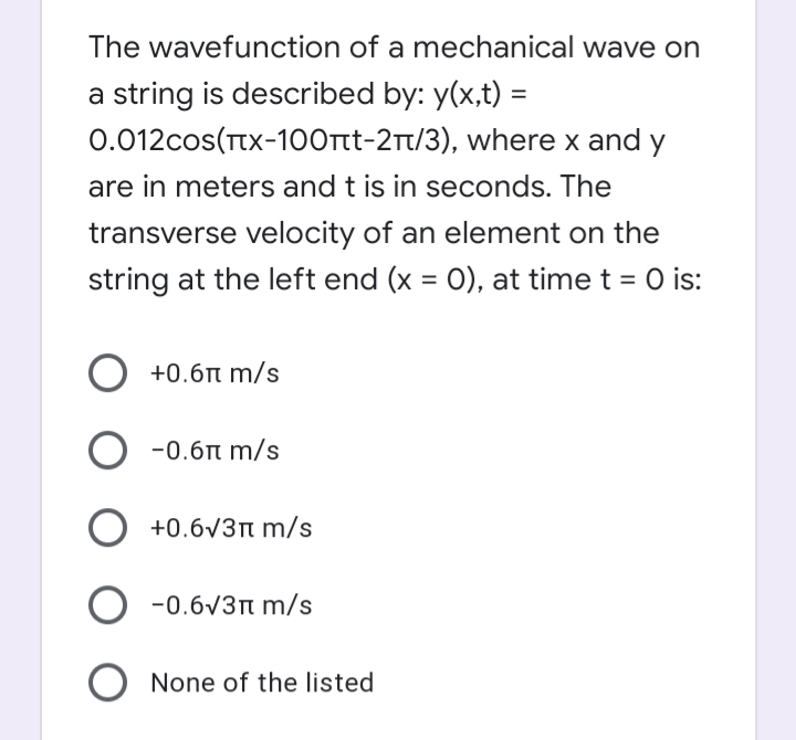 The wavefunction of a mechanical wave on
a string is described by: y(x,t) =
0.012cos(TtX-100rt-2t/3), where x and y
are in meters and t is in seconds. The
transverse velocity of an element on the
string at the left end (x = 0), at time t = 0 is:
%3D
+0.6n m/s
O -0.6n m/s
O +0.6v3n m/s
-0.6V3n m/s
None of the listed
