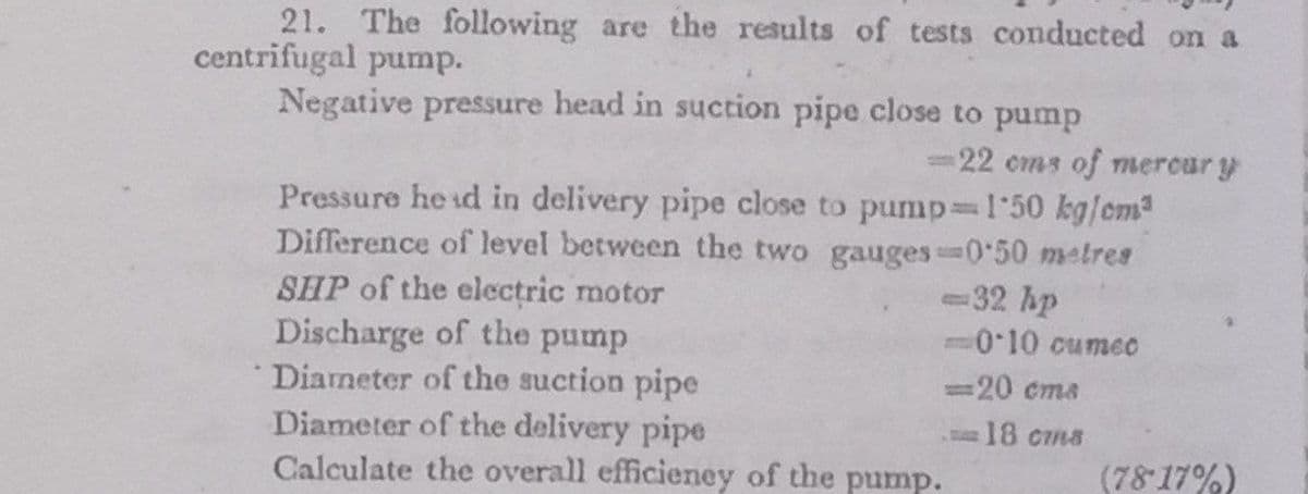 21. The following are the results of tests conducted on a
centrifugal pump.
Negative pressure head in suction pipe close to pump
=22 cms of mercur y
Pressure he id in delivery pipe close to pump=1'50 kg/cm2
Difference of level between the two gauges 0 50 metres
SHP of the electric motor
Discharge of the pump
* Dianeter of the suction pipe
Diameter of the delivery pipe
Calculate the overall efficieney of the pump.
-32 hp
-010 cumeo
%3D
=20 cma
18 cms
(78 17%)
