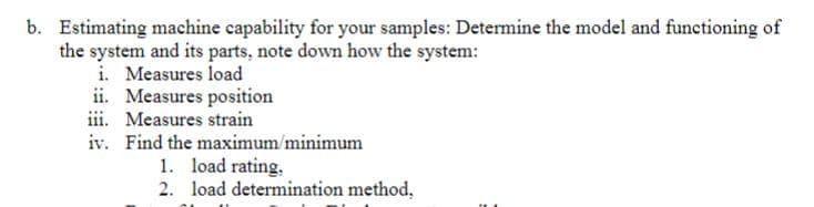 b. Estimating machine capability for your samples: Determine the model and functioning of
the system and its parts, note down how the system:
i. Measures load
ii. Measures position
iii. Measures strain
iv. Find the maximum/minimum
1. load rating,
2. load determination method,
