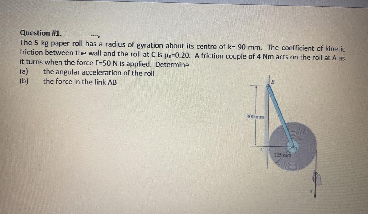 Question #1.
A
The 5 kg paper roll has a radius of gyration about its centre of k= 90 mm. The coefficient of kinetic
friction between the wall and the roll at C is µk=0.20. A friction couple of 4 Nm acts on the roll at A as
it turns when the force F-50 N is applied. Determine
(a) the angular acceleration of the roll
B
(b)
the force in the link AB
300 mm
125 mm
