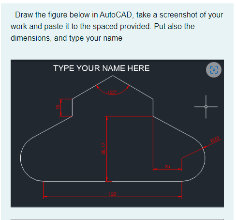 Draw the figure below in AutoCAD, take a screenshot of your
work and paste it to the spaced provided. Put also the
dimensions, and type your name
TYPE YOUR NAME HERE
120°
R20
56,17
120
25