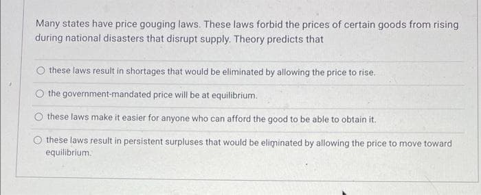 Many states have price gouging laws. These laws forbid the prices of certain goods from rising
during national disasters that disrupt supply. Theory predicts that
these laws result in shortages that would be eliminated by allowing the price to rise.
the government-mandated price will be at equilibrium.
these laws make it easier for anyone who can afford the good to be able to obtain it.
these laws result in persistent surpluses that would be eliminated by allowing the price to move toward
equilibrium.