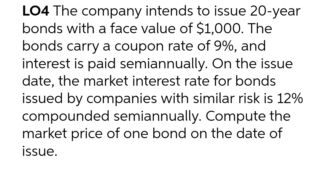 LO4 The company intends to issue 20-year
bonds with a face value of $1,000. The
bonds carry a coupon rate of 9%, and
interest is paid semiannually. On the issue
date, the market interest rate for bonds
issued by companies with similar risk is 12%
compounded semiannually. Compute the
market price of one bond on the date of
issue.