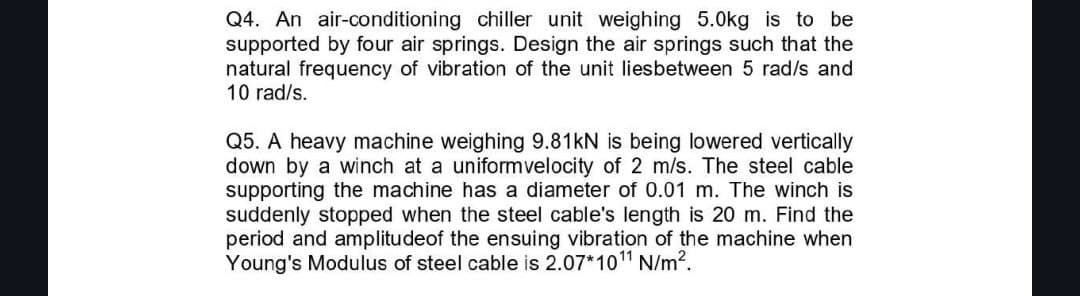 Q4. An air-conditioning chiller unit weighing 5.0kg is to be
supported by four air springs. Design the air springs such that the
natural frequency of vibration of the unit liesbetween 5 rad/s and
10 rad/s.
Q5. A heavy machine weighing 9.81kN is being lowered vertically
down by a winch at a uniform velocity of 2 m/s. The steel cable
supporting the machine has a diameter of 0.01 m. The winch is
suddenly stopped when the steel cable's length is 20 m. Find the
period and amplitude of the ensuing vibration of the machine when
Young's Modulus of steel cable is 2.07*10¹1 N/m².