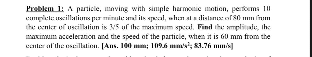 Problem 1: A particle, moving with simple harmonic motion, performs 10
complete oscillations per minute and its speed, when at a distance of 80 mm from
the center of oscillation is 3/5 of the maximum speed. Find the amplitude, the
maximum acceleration and the speed of the particle, when it is 60 mm from the
center of the oscillation. [Ans. 100 mm; 109.6 mm/s²; 83.76 mm/s]