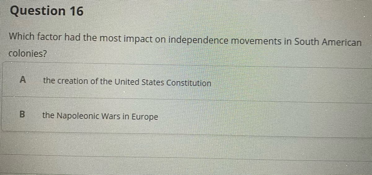 Question 16
Which factor had the most impact on independence movements in South American
colonies?
the creation of the United States Constitution
the Napoleonic Wars in Europe
