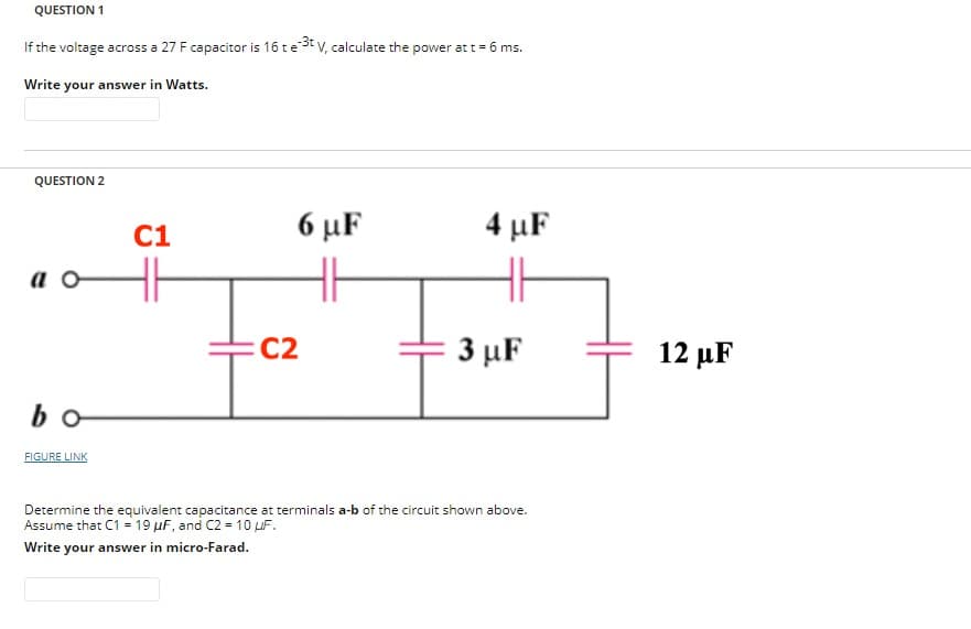 QUESTION 1
If the voltage across a 27 F capacitor is 16 te
Write your answer in Watts.
QUESTION 2
ao
bo
FIGURE LINK
e-3t V, calculate the power at t = 6 ms.
C1
6 με
C2
4 μF
3 µF
Determine the equivalent capacitance at terminals a-b of the circuit shown above.
Assume that C1 = 19 μF, and C2 = 10 uF.
Write your answer in micro-Farad.
12 μF