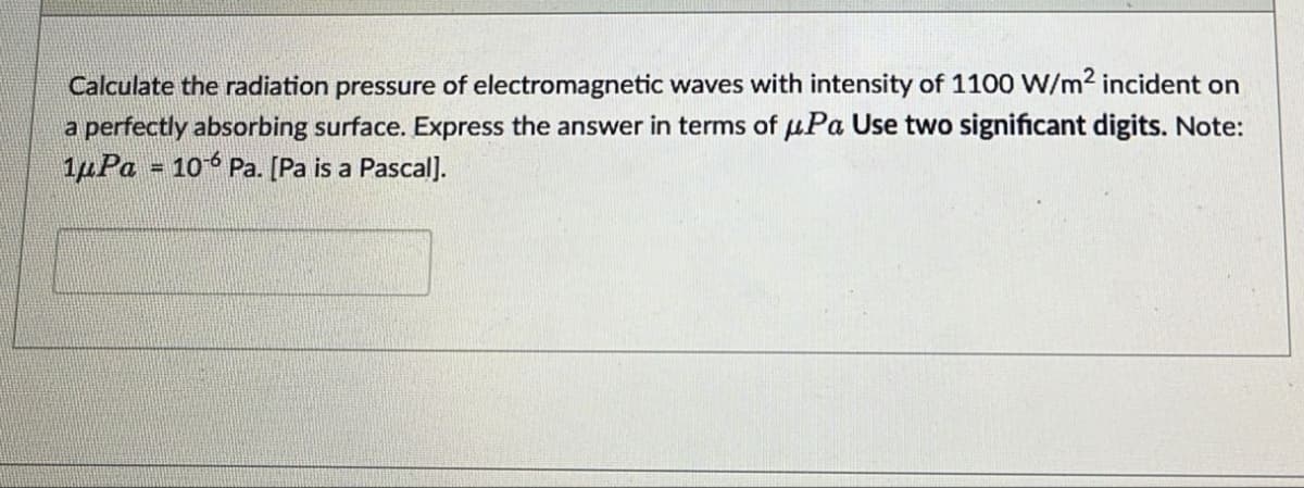 Calculate the radiation pressure of electromagnetic waves with intensity of 1100 W/m² incident on
a perfectly absorbing surface. Express the answer in terms of μPa Use two significant digits. Note:
1μPa = 106 Pa. [Pa is a Pascal].