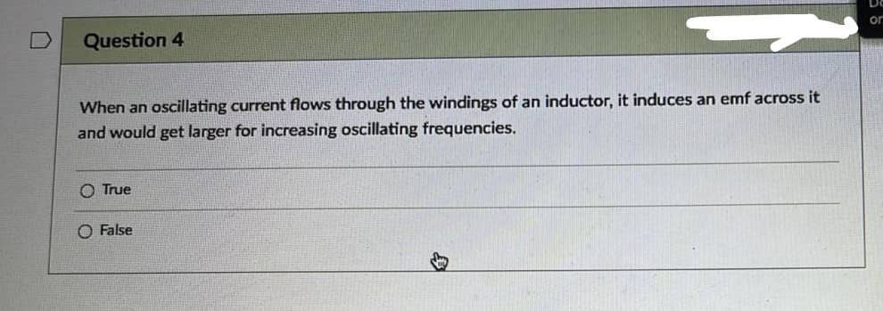 Question 4
When an oscillating current flows through the windings of an inductor, it induces an emf across it
and would get larger for increasing oscillating frequencies.
O True
O False
or