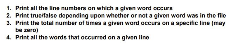 1. Print all the line numbers on which a given word occurs
2. Print true/false depending upon whether or not a given word was in the file
3. Print the total number of times a given word occurs on a specific line (may
be zero)
4. Print all the words that occurred on a given line