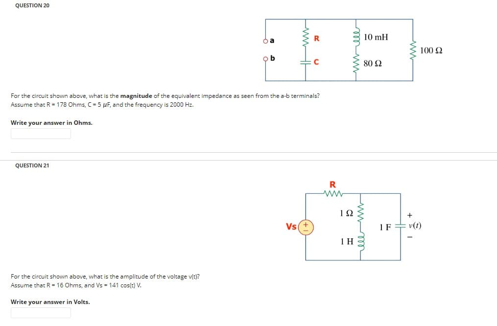 QUESTION 20
QUESTION 21
ba
For the circuit shown above, what is the amplitude of the voltage v(t)?
Assume that R = 16 Ohms, and Vs = 141 cos(t) V.
Write your answer in Volts.
ob
For the circuit shown above, what is the magnitude of the equivalent impedance as seen from the a-b terminals?
Assume that R = 178 Ohms, C = 5 µF, and the frequency is 2000 Hz.
Write your answer in Ohms.
R
Vs(+
R
ww
192
1 H
10 mH
80 92
ell m
다
100 92
IF = v(t)
