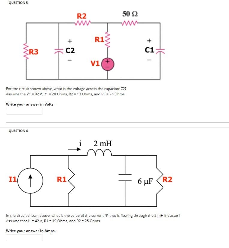 QUESTION 5
www
QUESTION 6
I1
R3
HE
+
C2
R2
R1
R13
For the circuit shown above, what is the voltage across the capacitor C2?
Assume the V1 = 82 V, R1 = 28 Ohms, R2 = 13 Ohms, and R3 = 25 Ohms.
Write your answer in Volts.
V1
50 92
ww
i 2 mH
+
C1
6 μF
R2
In the circuit shown above, what is the value of the current "i" that is flowing through the 2 mH inductor?
Assume that 11 = 42 A, R1 = 19 Ohms, and R2 = 25 Ohms.
Write your answer in Amps.