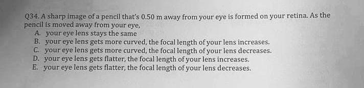 Q34. A sharp image of a pencil that's 0.50 m away from your eye is formed on your retina. As the
pencil is moved away from your eye,
A. your eye lens stays the same
B. your eye lens gets more curved, the focal length of your lens increases.
C. your eye lens gets more curved, the focal length of your lens decreases.
D. your eye lens gets flatter, the focal length of your lens increases.
E. your eye lens gets flatter, the focal length of your lens decreases.