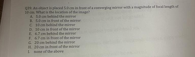 Q39. An object is placed 5.0 cm in front of a converging mirror with a magnitude of focal length of
10 cm. What is the location of the image?
A. 5.0 cm behind the mirror
B. 5.0 cm in front of the mirror
C. 10 cm behind the mirror
D. 10 cm in front of the mirror
E. 6.7 cm behind the mirror
F.
6.7 cm in front of the mirror
20 cm behind the mirror
G.
H.
20 cm in front of the mirror
I. none of the above