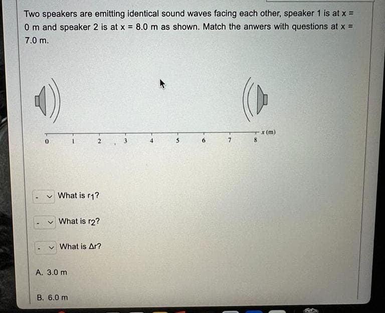 Two speakers are emitting identical sound waves facing each other, speaker 1 is at x =
0 m and speaker 2 is at x = 8.0 m as shown. Match the anwers with questions at x =
7.0 m.
0
What is r1?
✓ What is r2?
What is Ar?
A. 3.0 m
B. 6.0 m
7
-x (m)