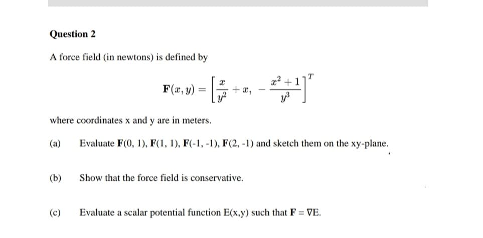 Question 2
A force field (in newtons) is defined by
(b)
F(x, y):
(c)
x
[
+ x,
where coordinates x and y are in meters.
(a)
Evaluate F(0, 1), F(1, 1), F(-1, -1), F(2, -1) and sketch them on the xy-plane.
2:²
Show that the force field is conservative.
+1
Evaluate a scalar potential function E(x,y) such that F = VE.