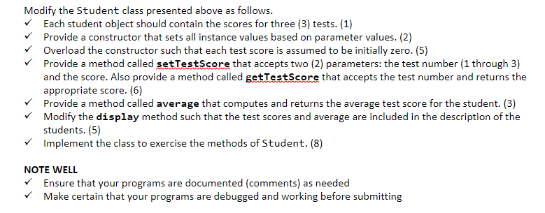 Modify the Student class presented above as follows.
Each student object should contain the scores for three (3) tests. (1)
Provide a constructor that sets all instance values based on parameter values. (2)
✓ Overload the constructor such that each test score is assumed to be initially zero. (5)
Provide a method called setTestScore that accepts two (2) parameters: the test number (1 through 3)
and the score. Also provide a method called getTestScore that accepts the test number and returns the
appropriate score. (6)
Provide a method called average that computes and returns the average test score for the student. (3)
Modify the display method such that the test scores and average are included in the description of the
students. (5)
Implement the class to exercise the methods of Student. (8)
NOTE WELL
✓ Ensure that your programs are documented (comments) as needed
✓ Make certain that your programs are debugged and working before submitting