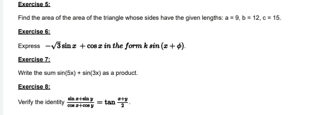 Exercise 5:
Find the area of the area of the triangle whose sides have the given lengths: a = 9, b = 12, c = 15.
Exercise 6:
Express -√3 sinx + cos x in the form k sin (x + p).
Exercise 7:
Write the sum sin(5x) + sin(3x) as a product.
Exercise 8:
Verify the identity
sin z+sin y
cos z+cos y
= tan ty