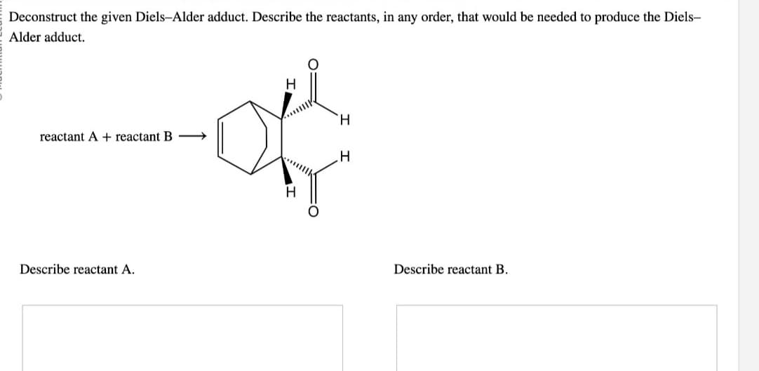 Deconstruct the given Diels-Alder adduct. Describe the reactants, in any order, that would be needed to produce the Diels-
Alder adduct.
reactant A + reactant B
Describe reactant A.
H
H
H
Describe reactant B.