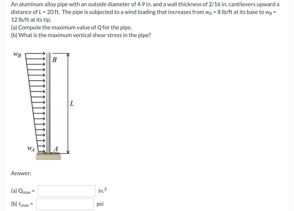 An aluminum alloy pipe with an outside diameter of 4.9 in. and a wall thickness of 2/16 in. cantilevers upward a
distance of L = 20 ft. The pipe is subjected to a wind loading that increases from WA = 8 lb/ft at its base to WB =
12 lb/ft at its tip.
(a) Compute the maximum value of Q for the pipe.
(b) What is the maximum vertical shear stress in the pipe?
WB
B
Answer:
(a) Qmax =
(b) Tmax=
in.³
psi