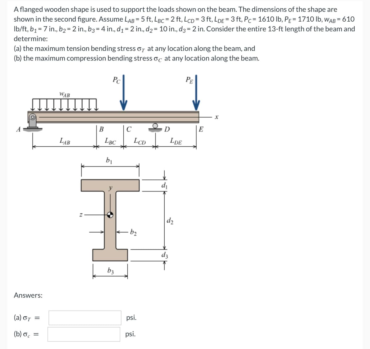 A flanged wooden shape is used to support the loads shown on the beam. The dimensions of the shape are
shown in the second figure. Assume LAB = 5 ft, LBC = 2 ft, LCD= 3 ft, LDE = 3 ft, Pc = 1610 lb, PE = 1710 lb, WAB= 610
lb/ft, b₁ = 7 in., b₂ = 2 in., b3 = 4 in., d₁ = 2 in., d₂ = 10 in., d3 = 2 in. Consider the entire 13-ft length of the beam and
determine:
(a) the maximum tension bending stress or at any location along the beam, and
(b) the maximum compression bending stress oc at any location along the beam.
Pc
PE
WAB
X
A
LAB
Answers:
(a) στ =
(b) oc=
B
LBC
b₁
b3
C
LCD
psi.
psi.
D
d₁
dz
LDE
E