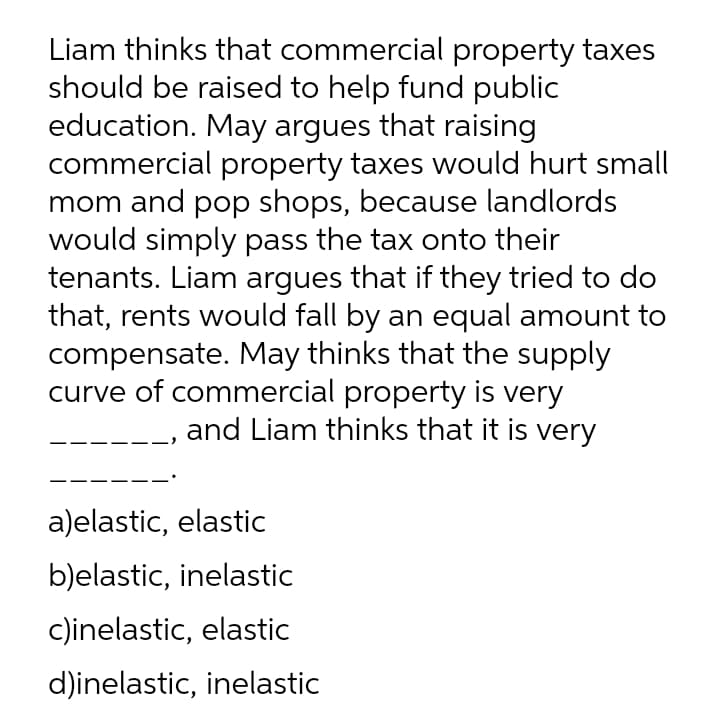 Liam thinks that commercial property taxes
should be raised to help fund public
education. May argues that raising
commercial property taxes would hurt small
mom and pop shops, because landlords
would simply pass the tax onto their
tenants. Liam argues that if they tried to do
that, rents would fall by an equal amount to
compensate. May thinks that the supply
curve of commercial property is very
and Liam thinks that it is very
a)elastic, elastic
b)elastic, inelastic
c)inelastic, elastic
d)inelastic, inelastic
