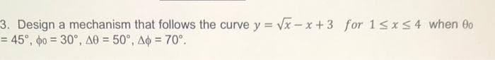 3. Design a mechanism that follows the curve y = Vx - x +3 for 15x54 when 0
= 45°, o = 30°, A0 = 50°, Ao = 70°.
%3D

