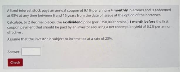 A fixed interest stock pays an annual coupon of 9.1% per annum 4 monthly in arrears and is redeemed
at 95% at any time between 6 and 15 years from the date of isssue at the option of the borrower.
Calculate, to 2 decimal places, the ex-dividend price (per £350,000 nominal) 1 month before the first
coupon payment that should be paid by an investor requiring a net redemption yield of 6.2% per annum
effective.
Assume that the investor is subject to income tax at a rate of 23%.
Answer:
Check

