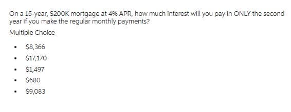 On a 15-year, $200K mortgage at 4% APR, how much interest will you pay in ONLY the second
year if you make the regular monthly payments?
Multiple Choice
• $8,366
. $17,170
• $1,497
• $680
. $9,083