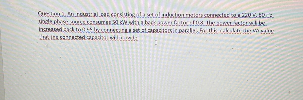 wwwmm
Question 1. An industrial load consisting of a set of induction motors connected to a 220 V 60 Hz
single phase source consumes 50 kW with a back power factor of 0.8. The power factor will be
increased back to 0.95 by connecting a set of capacitors in parallel. For this, calculate the VA value
that the connected capacitor will provide.
I