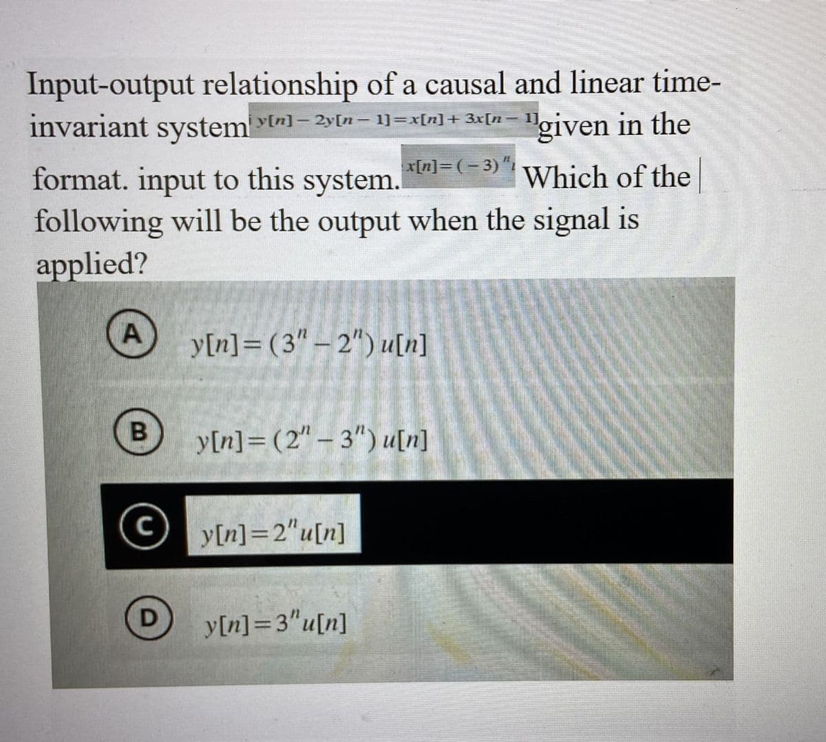 Input-output relationship of a causal and linear time-
y[n] - 2y[n 1]=x[n] + 3x[n − 1]
"given in the
invariant system
A
B
format. input to this system.
Which of the
following will be the output when the signal is
applied?
C
systemy[n] -2yn-
D
-
x[n]=(-3) "i
y[n] = (3"-2") u[n]
y[n] =2"u[n]
y[n] = (2"-3") u[n]
y[n] =3"u[n]