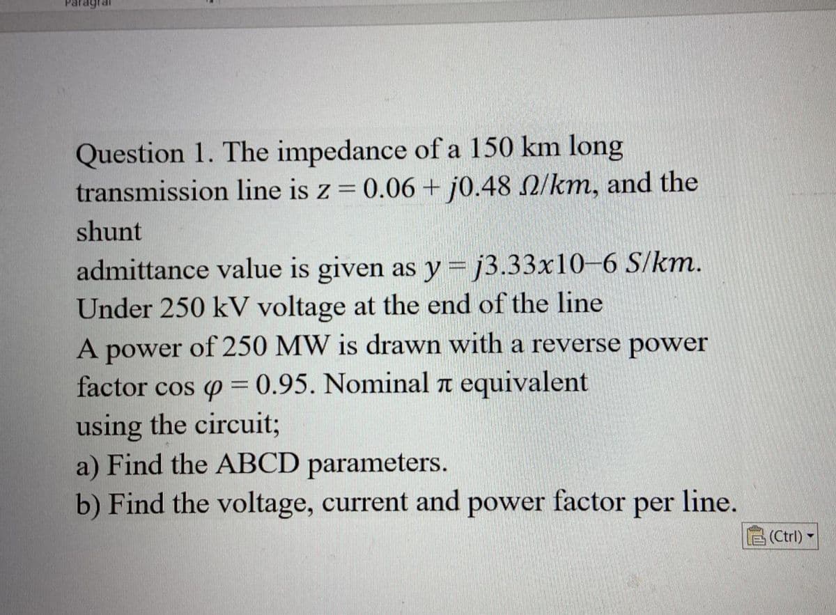 Question 1. The impedance of a 150 km long
transmission line is z = 0.06 + j0.48 2/km, and the
shunt
admittance value is given as y=j3.33x10-6 S/km.
Under 250 kV voltage at the end of the line
A power of 250 MW is drawn with a reverse power
factor cos p = 0.95. Nominal л equivalent
using the circuit;
a) Find the ABCD parameters.
b) Find the voltage, current and power factor per line.
(Ctrl) -