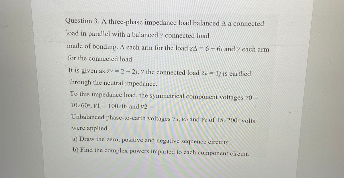 Question 3. A three-phase impedance load balanced A a connected
load in parallel with a balanced y connected load
made of bonding. A each arm for the load ZA = 6 + 6j and y each arm
for the connected load
It is given as ZY=2+2j. Y the connected load Zn = 1j is earthed
through the neutral impedance.
To this impedance load, the symmetrical component voltages v0 =
10z60°, v1 = 100z0° and v2 =
Unbalanced phase-to-earth voltages Va, Vb and Vc of 152200° volts
were applied.
a) Draw the zero, positive and negative sequence circuits.
b) Find the complex powers imparted to each component circuit.