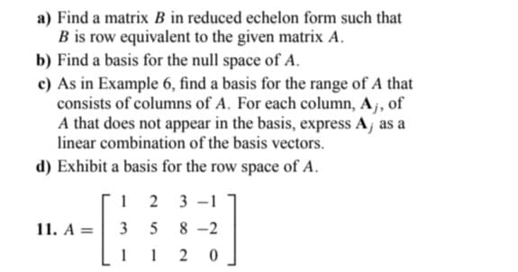 a) Find a matrix B in reduced echelon form such that
B is row equivalent to the given matrix A.
b) Find a basis for the null space of A.
c) As in Example 6, find a basis for the range of A that
consists of columns of A. For each column, A,, of
A that does not appear in the basis, express A, as a
linear combination of the basis vectors.
d) Exhibit a basis for the row space of A.
12
3
11. A =
23-1
5 8-2
1120