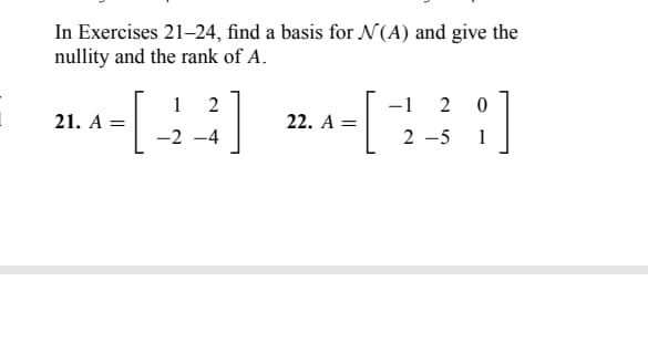 In Exercises 21-24, find a basis for N(A) and give the
nullity and the rank of A.
-[-
21. A =
1 2
-2-4
22. A =
-1 2 0
2-5 1