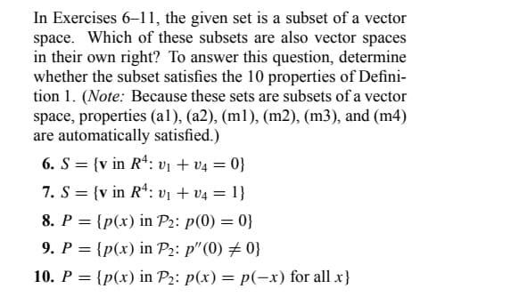 In Exercises 6-11, the given set is a subset of a vector
space. Which of these subsets are also vector spaces
in their own right? To answer this question, determine
whether the subset satisfies the 10 properties of Defini-
tion 1. (Note: Because these sets are subsets of a vector
space, properties (al), (a2), (m1), (m2), (m3), and (m4)
are automatically satisfied.)
6. S = {v in R4: v₁ + v₁ = 0}
7. S = {v in R: V₁ + V4 = 1}
8. P = {p(x) in P₂: p(0) = 0}
9. P = {p(x) in P₂: p" (0) # 0}
10. P = {p(x) in P₂: p(x) = p(-x) for all x}