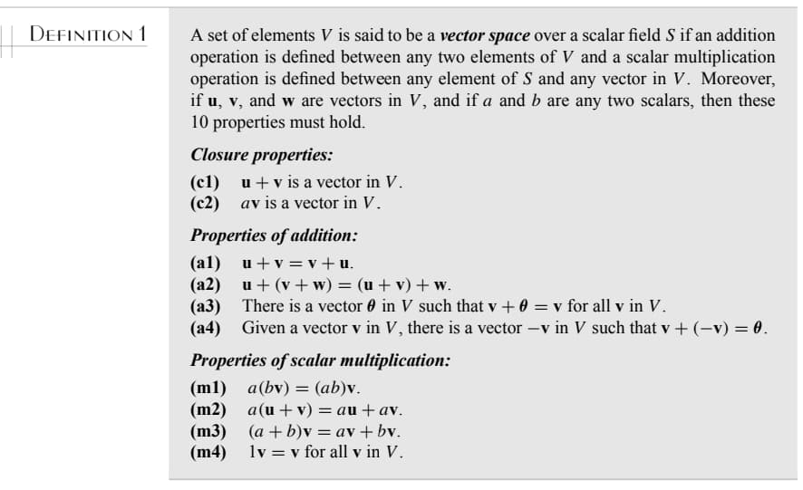 DEFINITION 1
A set of elements V is said to be a vector space over a scalar field S if an addition
operation is defined between any two elements of V and a scalar multiplication
operation is defined between any element of S and any vector in V. Moreover,
if u, v, and w are vectors in V, and if a and b are any two scalars, then these
10 properties must hold.
Closure properties:
(c1) u + vis a vector in V.
(c2) av is a vector in V.
Properties of addition:
(al) u+v=v+u.
(a2)
u + (v + w) = (u + v) + w.
(a3) There is a vector in V such that v + 0 = v for all v in V.
(a4) Given a vector v in V, there is a vector -v in V such that v + (-v) = 0.
Properties of scalar multiplication:
(m1) a(bv) = (ab)v.
(m2)
a(u+v) = au + av.
(m3) (a + b)v = av + bv.
(m4)
lv = v for all v in V.