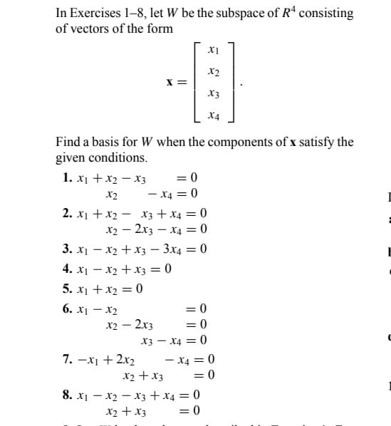 In Exercises 1-8, let W be the subspace of Rª consisting
of vectors of the form
Find a basis for W when the components of x satisfy the
given conditions.
1. x₁ + x₂ - X3
X2
2. x1 + x₂
XI
X2
--0
X =
X3
X4
= 0
-X4 = 0
7. -x₁ + 2x₂
x3 + x4 = 0
x4 = 0
3x4 = 0
x22x3
3. x₁x₂ + x3
4. x₁ - x₂ + x3 = 0
5. x₁ + x₂ = 0
6. x₁-x2
x2 - 2x3
X3
x2 + x3
= 0
= 0
X4 = 0
- X4 = 0
= 0
8. x₁x₂x3 + x4 = 0
x2 + x3
= 0
