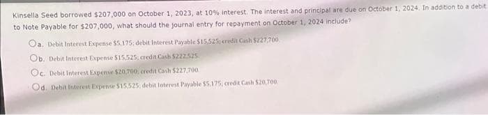 Kinsella Seed borrowed $207,000 on October 1, 2023, at 10% interest. The interest and principal are due on October 1, 2024. In addition to a debit
to Note Payable for $207,000, what should the journal entry for repayment on October 1, 2024 include?
Oa, Debit Interest Expense $5,175; debit Interest Payable $15,525; credit Cash $227,700
Ob. Debit Interest Expense $15,525; credit Cash $222.525.
Oc. Debit Interest Expense $20,700, credit Cash $227,700.
Od. Debit Interest Expense $15,525, debit Interest Payable $5,175, credit Cash $20,700