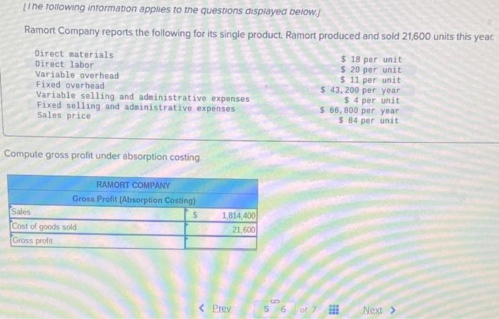 [The following information applies to the questions displayed below.
Ramort Company reports the following for its single product. Ramort produced and sold 21,600 units this year.
Direct materials
Direct labor
Variable overhead
Fixed overhead
Variable selling and administrative expenses
Fixed selling and administrative expenses
Sales price
Compute gross profit under absorption costing.
RAMORT COMPANY
Gross Profit (Absorption Costing)
Sales
Cost of goods sold
Gross profit
$
1,814,400
21,600
< Prev
S
6 of 7
$ 18 per unit
$ 20 per unit
$ 11 per unit
$ 43,200 per year
$ 4 per unit
$ 66,800 per year
$ 84 per unit
Next >