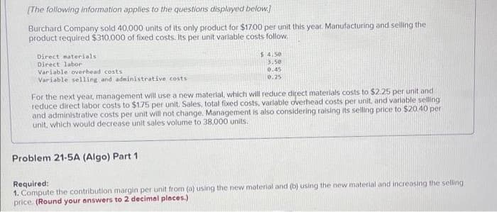 [The following information applies to the questions displayed below.]
Burchard Company sold 40,000 units of its only product for $17.00 per unit this year. Manufacturing and selling the
product required $310,000 of fixed costs. Its per unit variable costs follow.
Direct materials
Direct labor
Variable overhead costs i
Variable selling and administrative costs
$4.50
3.50
0.45
0.25
For the next year, management will use a new material, which will reduce direct materials costs to $2.25 per unit and
reduce direct labor costs to $1.75 per unit. Sales, total fixed costs, variable overhead costs per unit, and variable selling
and administrative costs per unit will not change. Management is also considering raising its selling price to $20.40 per
unit, which would decrease unit sales volume to 38,000 units.
Problem 21-5A (Algo) Part 1.
Required:
1. Compute the contribution margin per unit from (a) using the new material and (b) using the new material and increasing the selling
price. (Round your answers to 2 decimal places.)