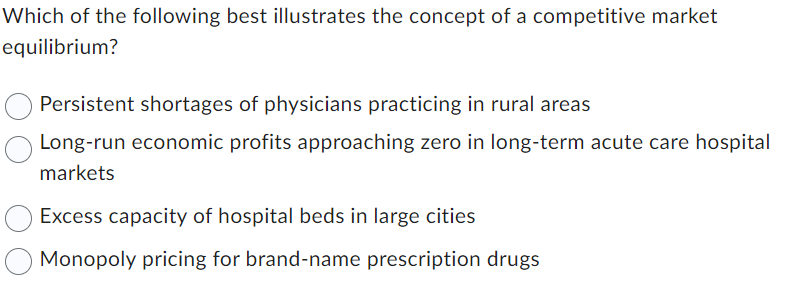 Which of the following best illustrates the concept of a competitive market
equilibrium?
Persistent shortages of physicians practicing in rural areas
Long-run economic profits approaching zero in long-term acute care hospital
markets
Excess capacity of hospital beds in large cities
Monopoly pricing for brand-name prescription drugs
