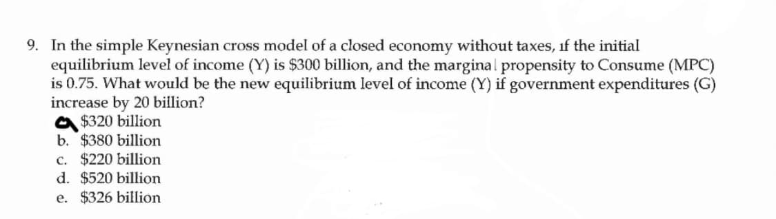 9. In the simple Keynesian cross model of a closed economy without taxes, if the initial
equilibrium level of income (Y) is $300 billion, and the marginal propensity to Consume (MPC)
is 0.75. What would be the new equilibrium level of income (Y) if government expenditures (G)
increase by 20 billion?
$320 billion
b. $380 billion
c. $220 billion
d. $520 billion
e. $326 billion