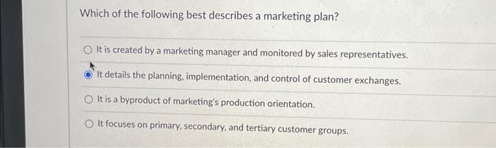 Which of the following best describes a marketing plan?
O It is created by a marketing manager and monitored by sales representatives.
It details the planning, implementation, and control of customer exchanges.
It is a byproduct of marketing's production orientation.
O It focuses on primary, secondary, and tertiary customer groups.