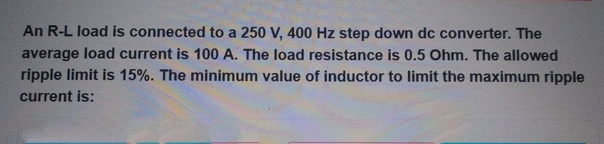 An R-L load is connected to a 250 V, 400 Hz step down dc converter. The
average load current is 100 A. The load resistance is 0.5 Ohm. The allowed
ripple limit is 15%. The minimum value of inductor to limit the maximum ripple
current is: