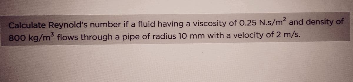 Calculate Reynold's number if a fluid having a viscosity of 0.25 N.s/m² and density of
3
800 kg/m³ flows through a pipe of radius 10 mm with a velocity of 2 m/s.